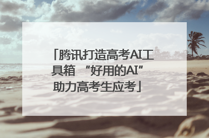 腾讯打造高考AI工具箱 “好用的AI”助力高考生应考