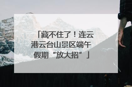 藏不住了！连云港云台山景区端午假期“放大招”