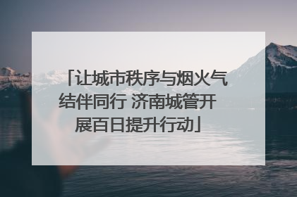 让城市秩序与烟火气结伴同行 济南城管开展百日提升行动