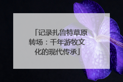 记录扎鲁特草原转场：千年游牧文化的现代传承