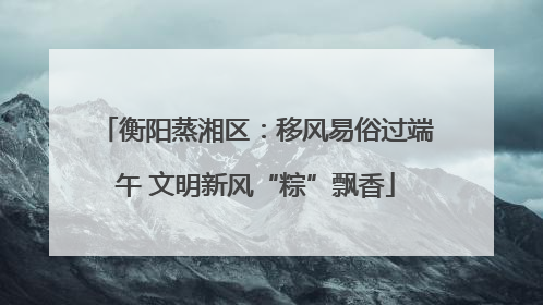 衡阳蒸湘区：移风易俗过端午 文明新风“粽”飘香