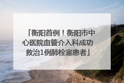 衡阳首例！衡阳市中心医院血管介入科成功救治1例肺栓塞患者