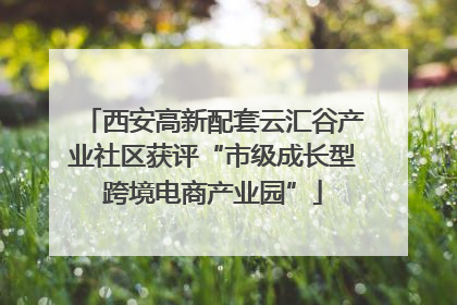 西安高新配套云汇谷产业社区获评“市级成长型跨境电商产业园”