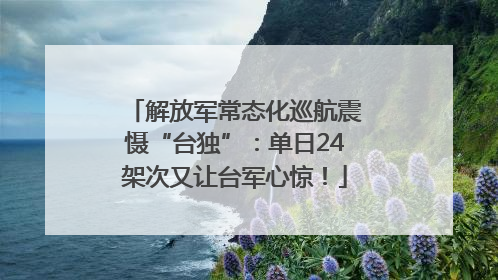 解放军常态化巡航震慑“台独”：单日24架次又让台军心惊！