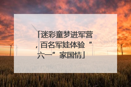 迷彩童梦进军营，百名军娃体验“六一”家国情