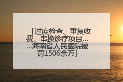 过度检查、重复收费、串换诊疗项目……海南省人民医院被罚1506余万