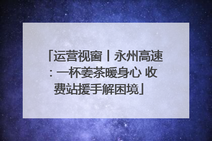 运营视窗丨永州高速：一杯姜茶暖身心 收费站援手解困境