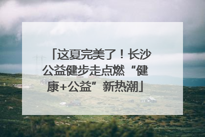 这夏完美了！长沙公益健步走点燃“健康+公益”新热潮
