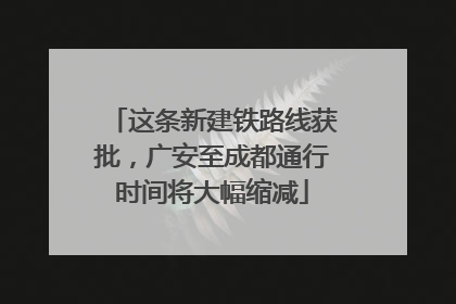 这条新建铁路线获批，广安至成都通行时间将大幅缩减