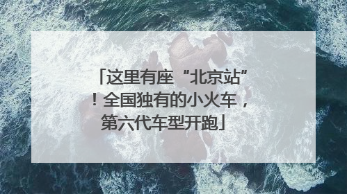 这里有座“北京站”！全国独有的小火车，第六代车型开跑