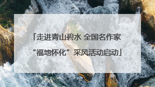 走进青山碧水 全国名作家“福地怀化”采风活动启动
