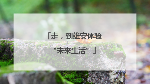 走，到雄安体验“未来生活”