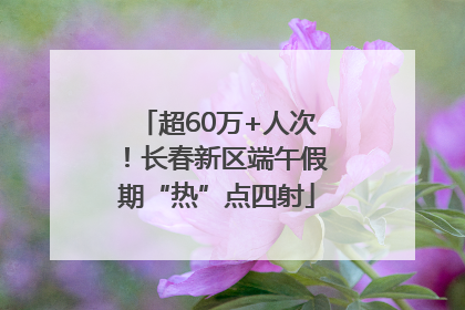 超60万+人次！长春新区端午假期“热”点四射