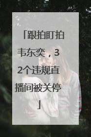 跟拍盯拍韦东奕，32个违规直播间被关停