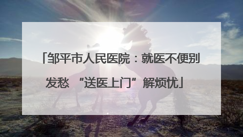 邹平市人民医院：就医不便别发愁 “送医上门”解烦忧