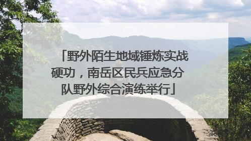 野外陌生地域锤炼实战硬功，南岳区民兵应急分队野外综合演练举行