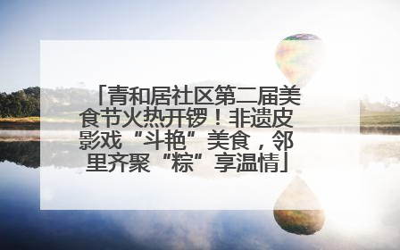 青和居社区第二届美食节火热开锣！非遗皮影戏“斗艳”美食，邻里齐聚“粽”享温情
