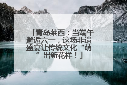 青岛莱西：当端午邂逅六一，这场非遗盛宴让传统文化“萌”出新花样！