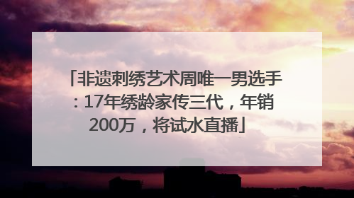 非遗刺绣艺术周唯一男选手：17年绣龄家传三代，年销200万，将试水直播