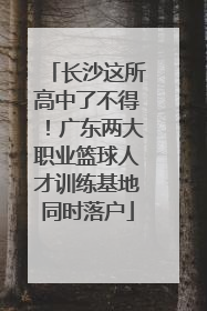 长沙这所高中了不得！广东两大职业篮球人才训练基地同时落户