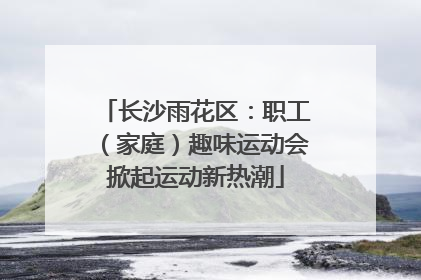 长沙雨花区：职工（家庭）趣味运动会掀起运动新热潮