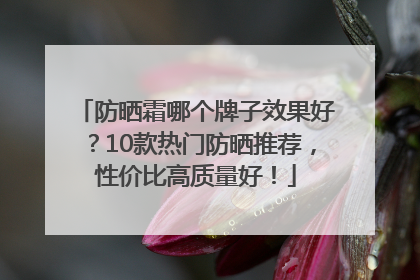 防晒霜哪个牌子效果好？10款热门防晒推荐，性价比高质量好！
