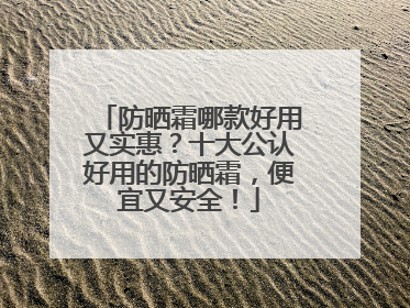 防晒霜哪款好用又实惠？十大公认好用的防晒霜，便宜又安全！