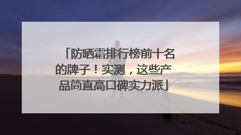 防晒霜排行榜前十名的牌子！实测，这些产品简直高口碑实力派