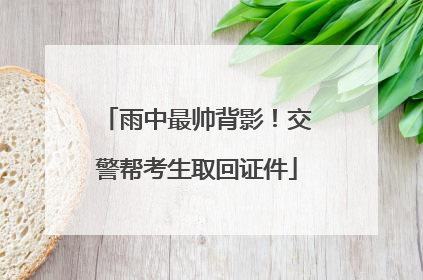 雨中最帅背影！交警帮考生取回证件