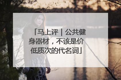 马上评｜公共健身器材，不该是价低质次的代名词