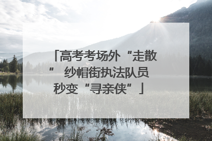 高考考场外“走散” 纱帽街执法队员秒变“寻亲侠”