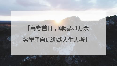 高考首日，聊城5.3万余名学子自信迎战人生大考