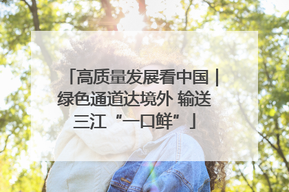 高质量发展看中国｜绿色通道达境外 输送三江“一口鲜”