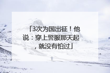 3次为国出征！他说：穿上警服那天起，就没有怕过