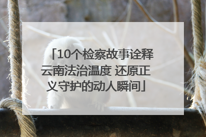 10个检察故事诠释云南法治温度 还原正义守护的动人瞬间