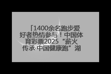 1400余名跑步爱好者热情参与！中国体育彩票2025“薪火传承·中国健康跑”湖南靖州站激情开赛