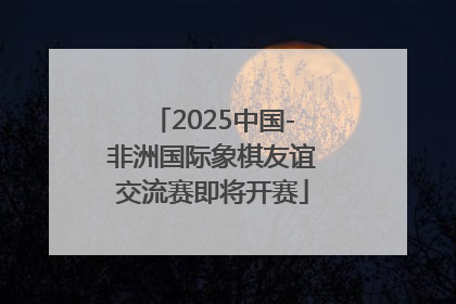 2025中国-非洲国际象棋友谊交流赛即将开赛