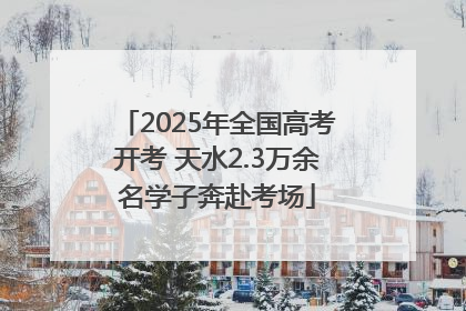 2025年全国高考开考 天水2.3万余名学子奔赴考场