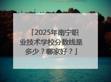 2025年南宁职业技术学校分数线是多少？哪家好？