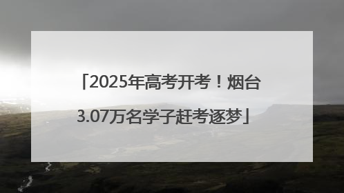2025年高考开考！烟台3.07万名学子赶考逐梦
