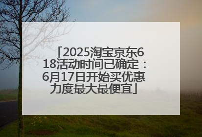 2025淘宝京东618活动时间已确定：6月17日开始买优惠力度最大最便宜