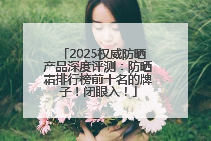 2025权威防晒产品深度评测：防晒霜排行榜前十名的牌子！闭眼入！