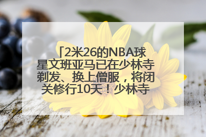 2米26的NBA球星文班亚马已在少林寺剃发、换上僧服，将闭关修行10天！少林寺回应：人在寺里