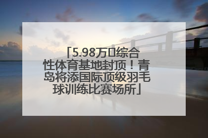 5.98万㎡综合性体育基地封顶！青岛将添国际顶级羽毛球训练比赛场所