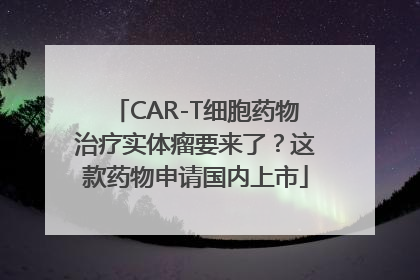 CAR-T细胞药物治疗实体瘤要来了？这款药物申请国内上市